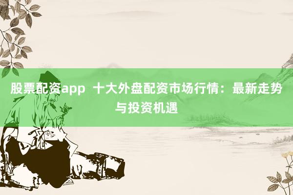 股票配资app 十大外盘配资市场行情:最新走势与投资机遇