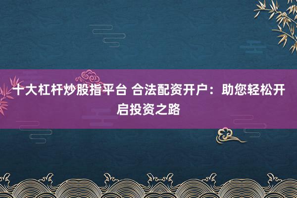 十大杠杆炒股指平台 合法配资开户：助您轻松开启投资之路