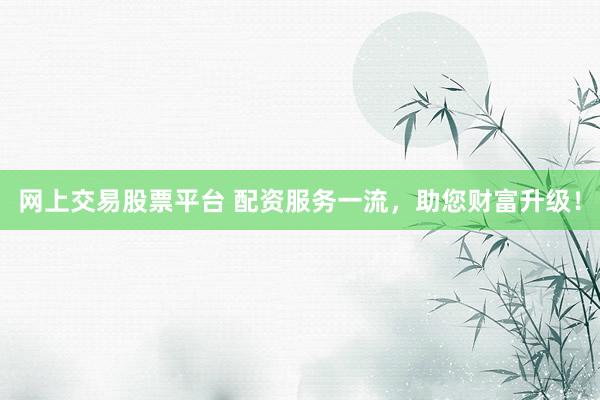 网上交易股票平台 配资服务一流,助您财富升级!