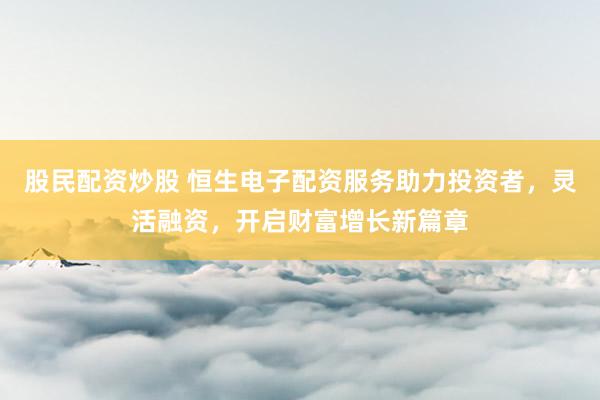 股民配资炒股 恒生电子配资服务助力投资者，灵活融资，开启财富增长新篇章