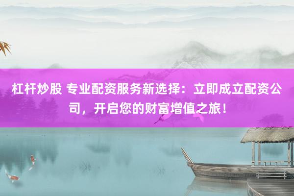 杠杆炒股 专业配资服务新选择：立即成立配资公司，开启您的财富增值之旅！
