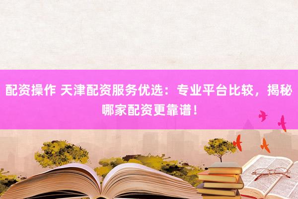 配资操作 天津配资服务优选：专业平台比较，揭秘哪家配资更靠谱！