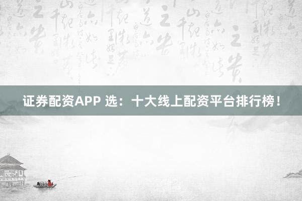 证券配资APP 选：十大线上配资平台排行榜！