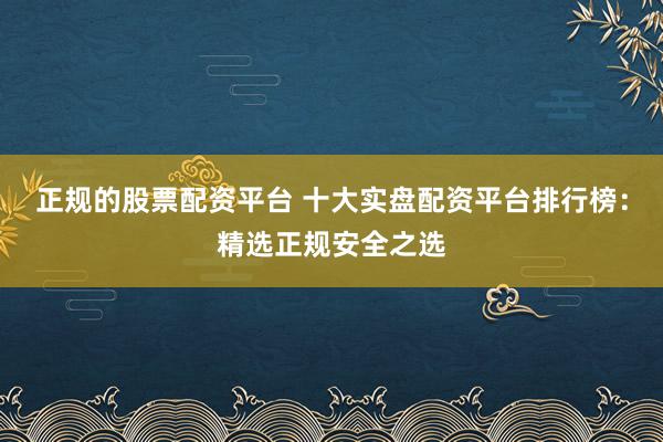 正规的股票配资平台 十大实盘配资平台排行榜：精选正规安全之选