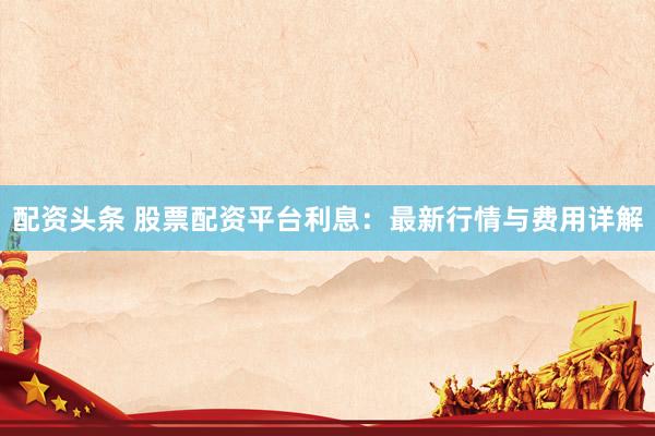 配资头条 股票配资平台利息：最新行情与费用详解