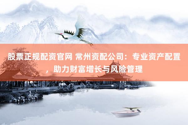 股票正规配资官网 常州资配公司：专业资产配置，助力财富增长与风险管理