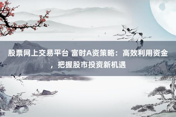 股票网上交易平台 富时A资策略：高效利用资金，把握股市投资新机遇