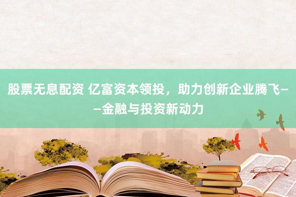 股票无息配资 亿富资本领投，助力创新企业腾飞——金融与投资新动力