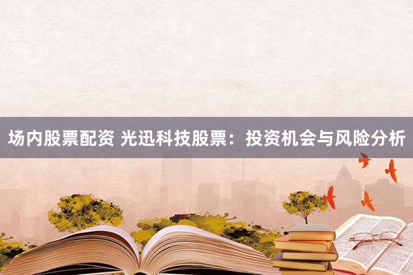 场内股票配资 光迅科技股票：投资机会与风险分析