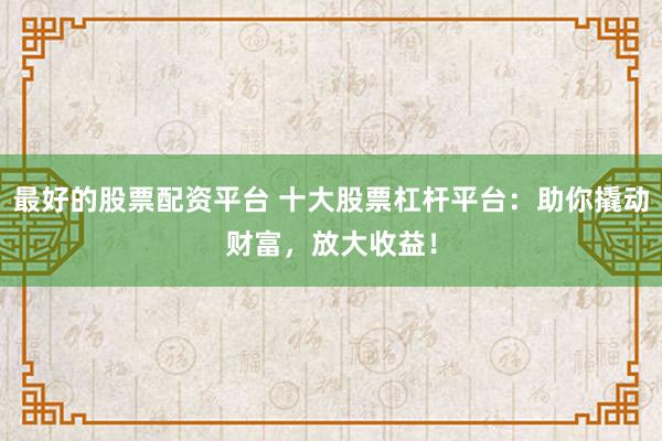 最好的股票配资平台 十大股票杠杆平台：助你撬动财富，放大收益！