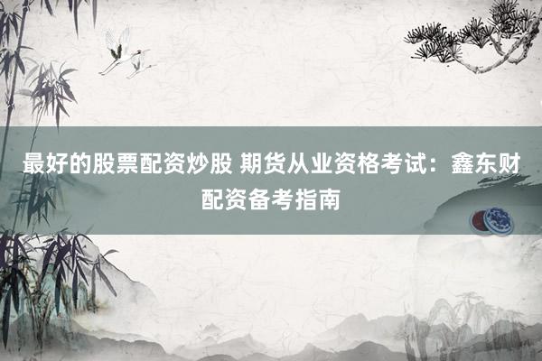 最好的股票配资炒股 期货从业资格考试：鑫东财配资备考指南