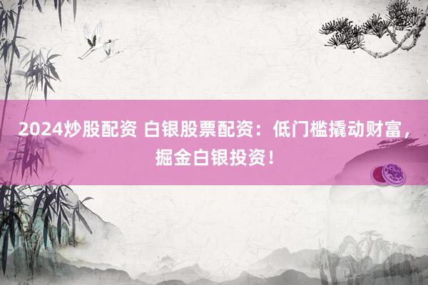 2024炒股配资 白银股票配资：低门槛撬动财富，掘金白银投资！