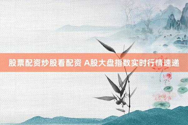 股票配资炒股看配资 A股大盘指数实时行情速递