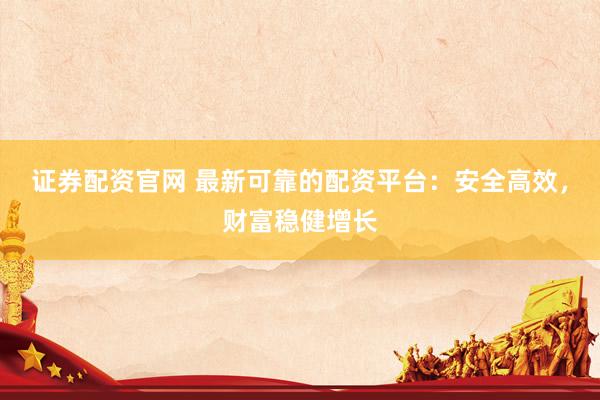 证券配资官网 最新可靠的配资平台：安全高效，财富稳健增长