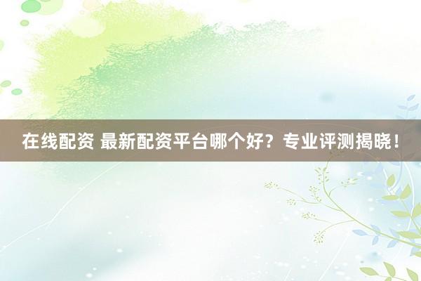 在线配资 最新配资平台哪个好?专业评测揭晓!
