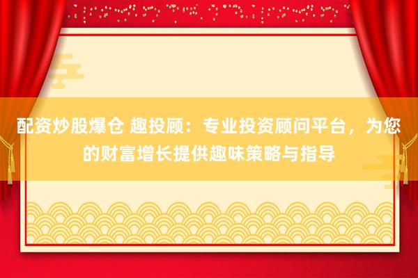 配资炒股爆仓 趣投顾:专业投资顾问平台,为您的财富增长提供趣味策略与指导