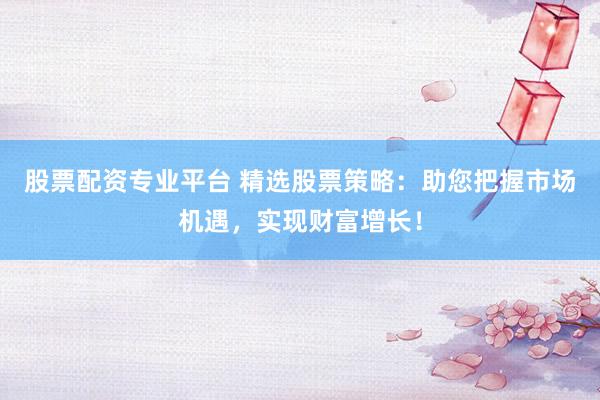 股票配资专业平台 精选股票策略:助您把握市场机遇,实现财富增长!