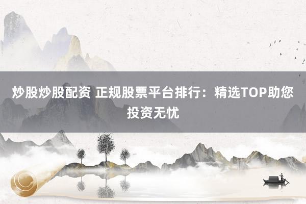 炒股炒股配资 正规股票平台排行：精选TOP助您投资无忧