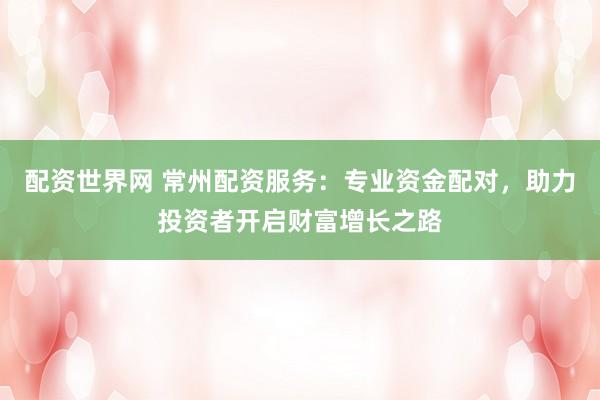 配资世界网 常州配资服务：专业资金配对，助力投资者开启财富增长之路