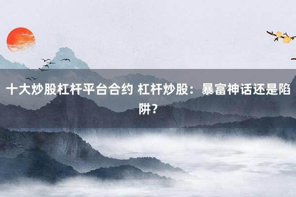 十大炒股杠杆平台合约 杠杆炒股：暴富神话还是陷阱？