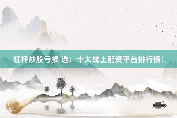 杠杆炒股亏损 选：十大线上配资平台排行榜！