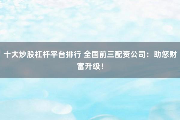 十大炒股杠杆平台排行 全国前三配资公司：助您财富升级！