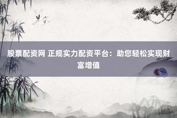 股票配资网 正规实力配资平台：助您轻松实现财富增值