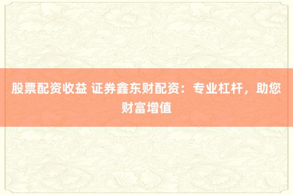 股票配资收益 证券鑫东财配资：专业杠杆，助您财富增值