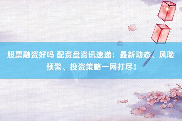 股票融资好吗 配资盘资讯速递：最新动态、风险预警、投资策略一网打尽！
