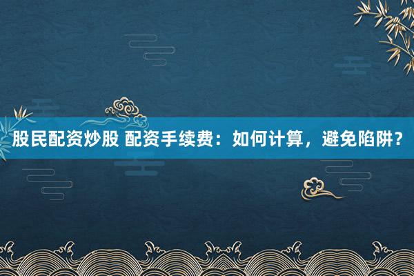 股民配资炒股 配资手续费：如何计算，避免陷阱？