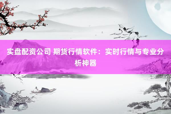 实盘配资公司 期货行情软件：实时行情与专业分析神器