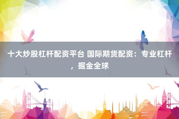 十大炒股杠杆配资平台 国际期货配资：专业杠杆，掘金全球