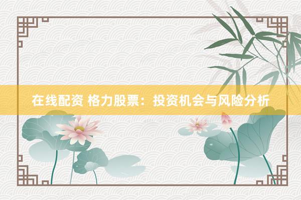 在线配资 格力股票：投资机会与风险分析
