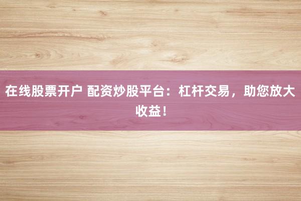 在线股票开户 配资炒股平台：杠杆交易，助您放大收益！