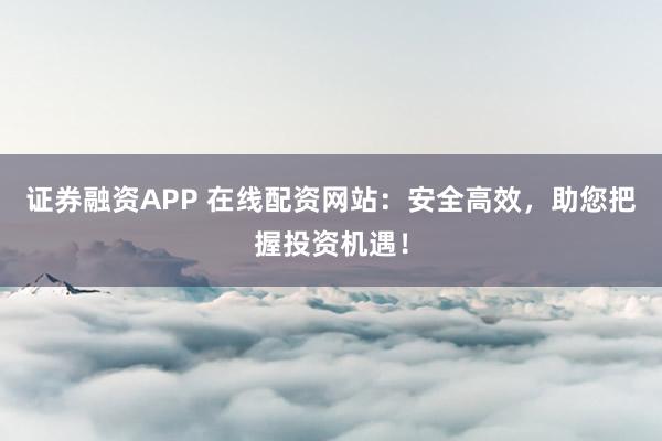证券融资APP 在线配资网站：安全高效，助您把握投资机遇！