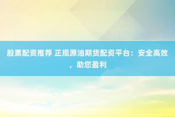 股票配资推荐 正规原油期货配资平台：安全高效，助您盈利