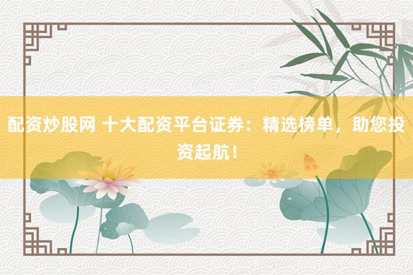 配资炒股网 十大配资平台证券：精选榜单，助您投资起航！
