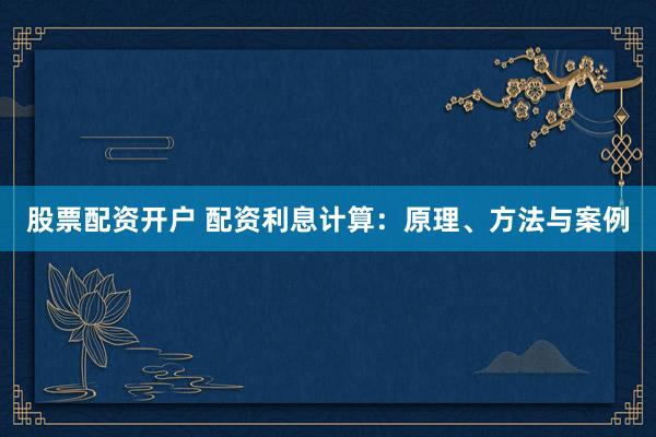 股票配资开户 配资利息计算：原理、方法与案例