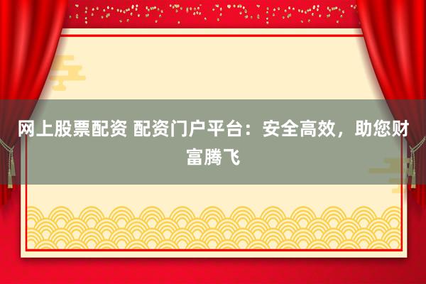 网上股票配资 配资门户平台：安全高效，助您财富腾飞