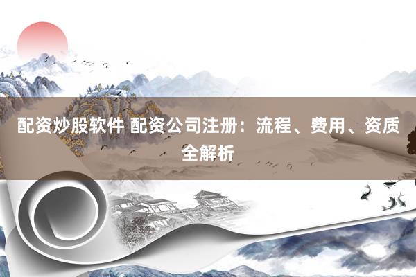 配资炒股软件 配资公司注册：流程、费用、资质全解析