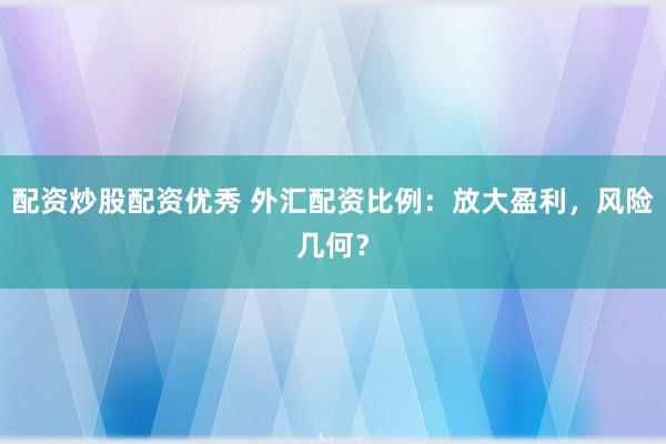 配资炒股配资优秀 外汇配资比例:放大盈利,风险几何?