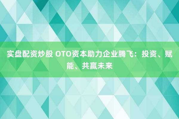 实盘配资炒股 OTO资本助力企业腾飞：投资、赋能、共赢未来