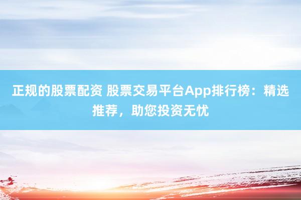 正规的股票配资 股票交易平台App排行榜：精选推荐，助您投资无忧
