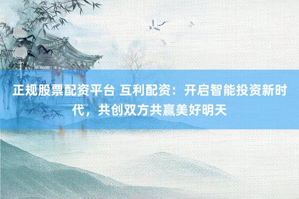 正规股票配资平台 互利配资：开启智能投资新时代，共创双方共赢美好明天