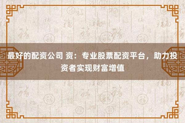 最好的配资公司 资：专业股票配资平台，助力投资者实现财富增值