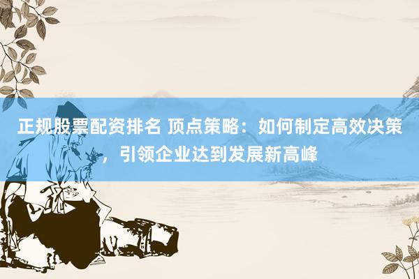 正规股票配资排名 顶点策略：如何制定高效决策，引领企业达到发展新高峰