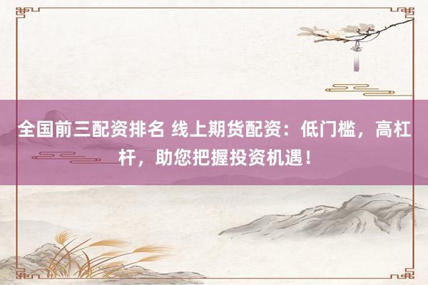 全国前三配资排名 线上期货配资：低门槛，高杠杆，助您把握投资机遇！