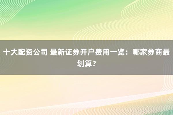 十大配资公司 最新证券开户费用一览：哪家券商最划算？