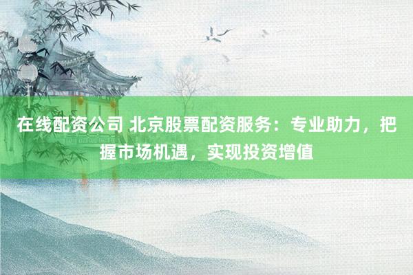 在线配资公司 北京股票配资服务：专业助力，把握市场机遇，实现投资增值