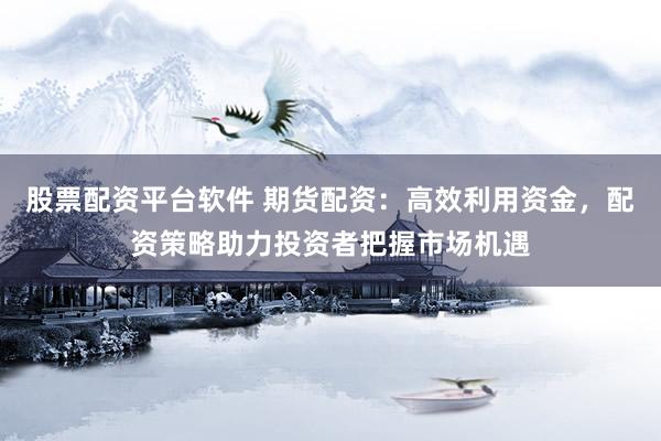 股票配资平台软件 期货配资：高效利用资金，配资策略助力投资者把握市场机遇